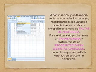 A continuación, y en la misma
ventana, con todos los datos ya,
recodificaremos las variables
cuantitativas de la tabla, a
excepción de la variable FALTAS
DE ASISTENCIA.
Para realizar esto pincharemos
en TRANSFORMAR y
posteriormente en
RECODIFICACION EN
DISTINTAS VARIABLES.
La ventana que nos salía la
veremos en la siguiente
diapositiva.
 