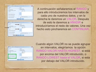A continuación señalaremos el RANGO y
para ello introduciremos los intervalos de
cada uno de nuestros datos, y en la
derecha le daremos un VALOR. Después
de esto le daremos a AÑADIR e
introduciríamos el resto de valores. Una vez
hecho esto pincharemos en CONTINUAR.
Cuando algún VALOR no se puede agrupar
en intervalos, elegiríamos la opción
RANGO VALOR HASTA HIGHEST, si está
por encima del VALOR introducido, o
RANGO LOWEST hasta el VALOR, si esta
por debajo del VALOR introducido.
 