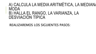 A) CALCULA LA MEDIA ARITMÉTICA, LA MEDIANA
MODA
B) HALLA EL RANGO, LA VARIANZA, LA
DESVIACIÓN TÍPICA
REALIZAREMOS LOS SIGUIENTES PASOS:
 