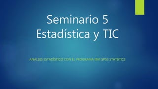 Seminario 5
Estadística y TIC
ANÁLISIS ESTADÍSTICO CON EL PROGRAMA IBM SPSS STATISTICS
 