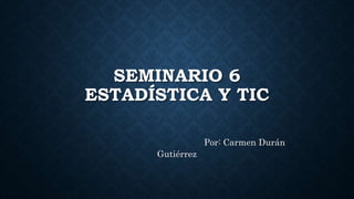 SEMINARIO 6
ESTADÍSTICA Y TIC
Por: Carmen Durán
Gutiérrez
 