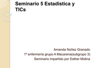 Seminario 5 Estadística y
TICs
Amanda Núñez Granado
1º enfermería grupo A Macarena(subgrupo 3)
Seminario impartido por Esther Molina
 