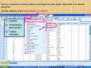 Vamos a realizar la tercera tabla de contingencia para poder responder a la tercera
pregunta:
¿Existe relación entre fumar tabaco y el sexo?
1) Analizar
2) “Estadísticos
descriptivos”
3) “Tablas
cruzadas”
 
