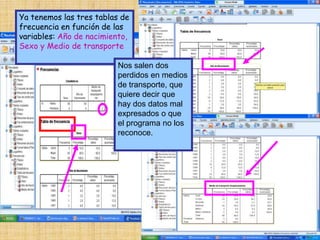 Ya tenemos las tres tablas de
frecuencia en función de las
variables: Año de nacimiento,
Sexo y Medio de transporte
Nos salen dos
perdidos en medios
de transporte, que
quiere decir que
hay dos datos mal
expresados o que
el programa no los
reconoce.
 
