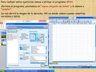 Para realizar estos ejercicios vamos a utilizar el programa SPSS.
Abrimos el programa, pinchamos en “nuevo conjunto de datos” y le damos a
“aceptar”.
Se nos abrirá la imagen de la derecha. Ahí es donde vamos a poner nuestras
variables y datos.
 