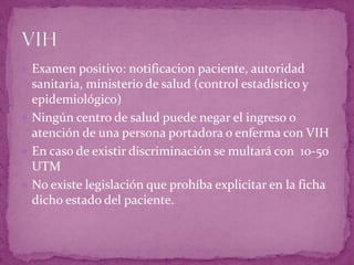  Examen positivo: notificacion paciente, autoridad
sanitaria, ministerio de salud (control estadístico y
epidemiológico)
 Ningún centro de salud puede negar el ingreso o
atención de una persona portadora o enferma con VIH
 En caso de existir discriminación se multará con 10-50
UTM
 No existe legislación que prohíba explicitar en la ficha
dicho estado del paciente.
 