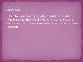  Decreto supremo N°3 de 1984, ministerio de salud:
Puede otorgar licencia el médico-cirujano, cirujano-
dentista y matrona (en caso de haber embarazo y parto
normal)
 