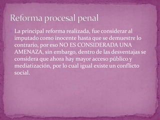  La principal reforma realizada, fue considerar al
imputado como inocente hasta que se demuestre lo
contrario, por eso NO ES CONSIDERADA UNA
AMENAZA, sin embargo, dentro de las desventajas se
considera que ahora hay mayor acceso público y
mediatización, por lo cual igual existe un conflicto
social.
 