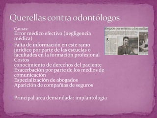  Causas:
Error médico efectivo (negligencia
médica)
 Falta de información en este ramo
jurídico por parte de las escuelas o
facultades en la formación profesional
Costos
conocimiento de derechos del paciente
Exacerbación por parte de los medios de
comunicación
Especialización de abogados
Aparición de compañías de seguros
 Principal área demandada: implantología
 