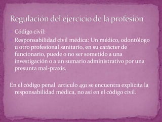  Código civil:
 Responsabilidad civil médica: Un médico, odontólogo
u otro profesional sanitario, en su carácter de
funcionario, puede o no ser sometido a una
investigación o a un sumario administrativo por una
presunta mal-praxis.
En el código penal articulo 491 se encuentra explícita la
responsabilidad médica, no así en el código civil.
 
