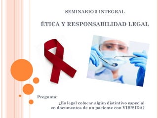 SEMINARIO 5 INTEGRAL
ÉTICA Y RESPONSABILIDAD LEGAL
Pregunta:
¿Es legal colocar algún distintivo especial
en documentos de un paciente con VIH/SIDA?
 