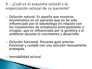  Oclusión natural: Es aquella que nosotros
encontramos en un paciente que no ha sido
influenciado por el odontólogo en relación con
los tratamientos de ortodoncia principalmente o
cirugías, que es influenciada por la genética y el
ambiente durante el crecimiento y desarrollo.
 Oclusión funcional: Presenta guía anterior
funcional y cumple con una oclusión mutuamente
protegida.
 Inestabilidad oclusal
 
