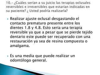  Realizar ajuste oclusal desgastando el
contacto prematuro presente entre los
dientes 1.8 y 4.8. Esto seria una terapia
reversible ya que a pesar que se pierde tejido
dentario este puede ser recuperado con una
restauración ya sea de resina compuesta o
amalgama.
 Es una media que puede realizar un
odontólogo general.
 