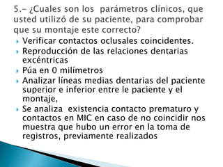  Verificar contactos oclusales coincidentes.
 Reproducción de las relaciones dentarias
excéntricas
 Púa en 0 milímetros
 Analizar líneas medias dentarias del paciente
superior e inferior entre le paciente y el
montaje,
 Se analiza existencia contacto prematuro y
contactos en MIC en caso de no coincidir nos
muestra que hubo un error en la toma de
registros, previamente realizados
 