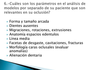  Forma y tamaño arcada
 Dientes ausentes
 Migraciones, rotaciones, extrusiones
 Anatomía espacios edentulos
 Línea media
 Facetas de desgaste, cavitaciones, fracturas
 Morfología caras oclusales (evaluar
anomalías)
 Alienación dentaria
 