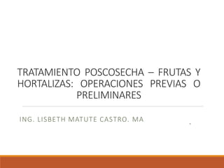 TRATAMIENTO POSCOSECHA – FRUTAS Y
HORTALIZAS: OPERACIONES PREVIAS O
PRELIMINARES
ING. LISBETH MATUTE CASTRO. MA .
 