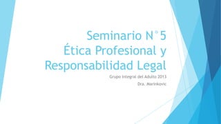 Seminario N°5
   Ética Profesional y
Responsabilidad Legal
           Grupo Integral del Adulto 2013
                         Dra. Marinkovic
 