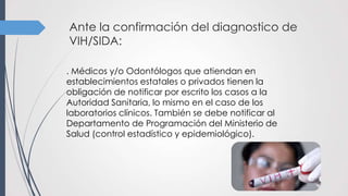 Ante la confirmación del diagnostico de
VIH/SIDA:
. Médicos y/o Odontólogos que atiendan en
establecimientos estatales o privados tienen la
obligación de notificar por escrito los casos a la
Autoridad Sanitaria, lo mismo en el caso de los
laboratorios clínicos. También se debe notificar al
Departamento de Programación del Ministerio de
Salud (control estadístico y epidemiológico).
 