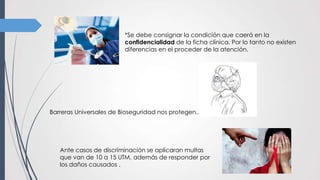 *Se debe consignar la condición que caerá en la
confidencialidad de la ficha clínica. Por lo tanto no existen
diferencias en el proceder de la atención.
Ante casos de discriminación se aplicaran multas
que van de 10 a 15 UTM, además de responder por
los daños causados .
Barreras Universales de Bioseguridad nos protegen…
 