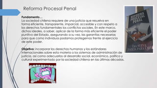 Reforma Procesal Penal
Objetivo: incorporar los derechos humanos y los estándares
internacionales sobre esta materia a los sistemas de administración de
justicia, así como adecuarlos al desarrollo social, económico, político y
cultural experimentado por la sociedad chilena en las últimas décadas.
Fundamento…
La sociedad chilena requiere de una justicia que resuelva en
forma eficiente, transparente, imparcial, accesible y con respeto a
los derechos fundamentales los conflictos sociales. En este marco,
dichos ideales, a saber, aplicar de la forma más eficiente el poder
punitivo del Estado, asegurando a su vez, las garantías necesarias
para que como individuos podamos protegernos frente al ejercicio
de este poder.
 