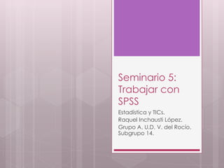 Seminario 5:
Trabajar con
SPSS
Estadística y TICs.
Raquel Inchausti López.
Grupo A. U.D. V. del Rocío.
Subgrupo 14.
 