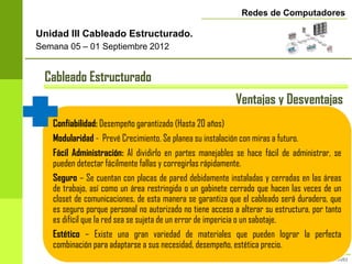 Redes de Computadores

Unidad III Cableado Estructurado.
Semana 05 – 01 Septiembre 2012


 Cableado Estructurado
                                                            Ventajas y Desventajas
   Confiabilidad: Desempeño garantizado (Hasta 20 años)
   Modularidad - Prevé Crecimiento. Se planea su instalación con miras a futuro.
   Fácil Administración: Al dividirlo en partes manejables se hace fácil de administrar, se
   pueden detectar fácilmente fallas y corregirlas rápidamente.
   Seguro – Se cuentan con placas de pared debidamente instaladas y cerradas en las áreas
   de trabajo, así como un área restringida o un gabinete cerrado que hacen las veces de un
   closet de comunicaciones, de esta manera se garantiza que el cableado será duradero, que
   es seguro porque personal no autorizado no tiene acceso a alterar su estructura, por tanto
   es difícil que la red sea se sujeta de un error de impericia o un sabotaje.
   Estético – Existe una gran variedad de materiales que pueden lograr la perfecta
   combinación para adaptarse a sus necesidad, desempeño, estética precio.
 