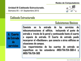 Redes de Computadores

Unidad III Cableado Estructurado.
Semana 05 – 01 Septiembre 2012


  Cableado Estructurado
                                               Subsistemas Básicos
              Consiste en la entrada de los servicios de
              telecomunicaciones al edificio, incluyendo el punto de
A. Cuarto     entrada a través de la pared y continuando hasta el cuarto
de Entrada    o espacio de entrada. El Cuarto de entrada puede
              incorporar el «Backbone», que conecta a otros edificios en
    de        situaciones de campus.
 servicios    Los requerimientos de los cuartos de entrada se
              especifican en los estandares ANSI/TIA/EIA-568-A y
              ANSI/TIA/EIA-569
 