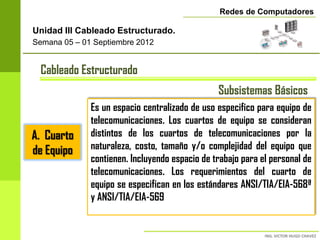 Redes de Computadores

Unidad III Cableado Estructurado.
Semana 05 – 01 Septiembre 2012


 Cableado Estructurado
                                                Subsistemas Básicos
              Es un espacio centralizado de uso especifico para equipo de
              telecomunicaciones. Los cuartos de equipo se consideran
A. Cuarto     distintos de los cuartos de telecomunicaciones por la
de Equipo     naturaleza, costo, tamaño y/o complejidad del equipo que
              contienen. Incluyendo espacio de trabajo para el personal de
              telecomunicaciones. Los requerimientos del cuarto de
              equipo se especifican en los estándares ANSI/TIA/EIA-568ª
              y ANSI/TIA/EIA-569
 