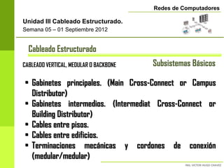 Redes de Computadores

Unidad III Cableado Estructurado.
Semana 05 – 01 Septiembre 2012


  Cableado Estructurado
CABLEADO VERTICAL, MEDULAR O BACKBONE   Subsistemas Básicos

• Gabinetes principales. (Main Cross-Connect or Campus
  Distributor)
• Gabinetes intermedios. (Intermediat Cross-Connect or
  Building Distributor)
• Cables entre pisos.
• Cables entre edificios.
• Terminaciones mecánicas y cordones de conexión
  (medular/medular)
 