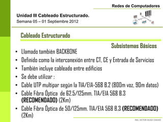 Redes de Computadores

Unidad III Cableado Estructurado.
Semana 05 – 01 Septiembre 2012


    Cableado Estructurado
                                             Subsistemas Básicos
• Llamado también BACKBONE
• Definido como la interconexión entre CT, CE y Entrada de Servicios
• También incluye cableado entre edificios
• Se debe utilizar :
• Cable UTP multipar según la TIA/EIA-568 B.2 (800m voz, 90m datos)
• Cable Fibra Óptica de 62.5/125mm. TIA/EIA 568 B.3
  (RECOMENDADO) (2Km)
• Cable Fibra Óptica de 50/125mm. TIA/EIA 568 B.3 (RECOMENDADO)
  (2Km)
 