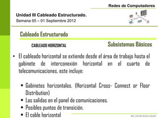Redes de Computadores

 Unidad III Cableado Estructurado.
 Semana 05 – 01 Septiembre 2012


   Cableado Estructurado
         CABLEADO HORIZONTAL                    Subsistemas Básicos
• El cableado horizontal se extiende desde el área de trabajo hasta el
  gabinete de interconexión horizontal en el cuarto de
  telecomunicaciones, este incluye:

    • Gabinetes horizontales. (Horizontal Cross- Connect or Floor
      Distribution)
    • Las salidas en el panel de comunicaciones.
    • Posibles puntos de transición.
    • El cable horizontal
 