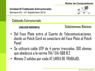 Redes de Computadores

Unidad III Cableado Estructurado.
Semana 05 – 01 Septiembre 2012


 Cableado Estructurado
       CABLEADO HORIZONTAL            Subsistemas Básicos

• Del Face Plate entra al Cuarto de Telecomunicaciones,
  donde un Patch Cord se conectara del Face Plate al Patch
  Panel
• Se utilizará cable UTP de 4 pares trenzados, 100 ohmios
  que obedezca a la norma TIA/ EIA-568 B.2
• Mínimo 2 salidas por cada AT (AREA DE TRABAJO).
 