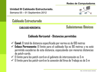Redes de Computadores

Unidad III Cableado Estructurado.
Semana 05 – 01 Septiembre 2012


  Cableado Estructurado
        CABLEADO HORIZONTAL                        Subsistemas Básicos

                Cableado Horizontal - Distancias permitidas

  Canal: El total de distancia especificado por norma es de 100 metros
  Enlace Permanente: El límite para el cableado fijo es 90 metros y no está
   permitido excederse de esta distancia, especulando con menores distancias
   de patch-cords.
  El limite para los patch-cord en el gabinete de interconexión es 5 m
  El limite para los patch-cord en la conexión del Area de Trabajo es de 5 m
 