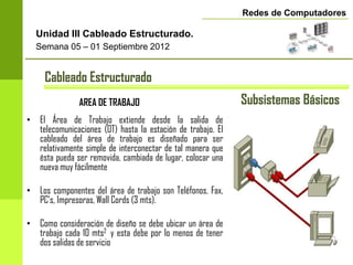 Redes de Computadores

  Unidad III Cableado Estructurado.
  Semana 05 – 01 Septiembre 2012


     Cableado Estructurado
               AREA DE TRABAJO                               Subsistemas Básicos
• El Área de Trabajo extiende desde la salida de
  telecomunicaciones (OT) hasta la estación de trabajo. El
  cableado del área de trabajo es diseñado para ser
  relativamente simple de interconectar de tal manera que
  ésta pueda ser removida, cambiada de lugar, colocar una
  nueva muy fácilmente

• Los componentes del área de trabajo son Teléfonos, Fax,
  PC’s, Impresoras, Wall Cords (3 mts).

• Como consideración de diseño se debe ubicar un área de
  trabajo cada 10 mts2 y esta debe por lo menos de tener
  dos salidas de servicio
 