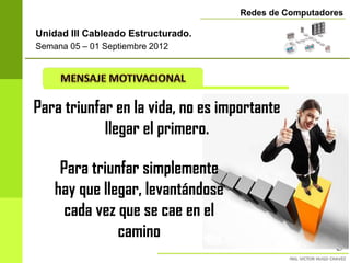 Redes de Computadores

Unidad III Cableado Estructurado.
Semana 05 – 01 Septiembre 2012




Para triunfar en la vida, no es importante
            llegar el primero.

     Para triunfar simplemente
    hay que llegar, levantándose
      cada vez que se cae en el
               camino
                                                       5
 