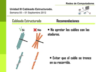 Redes de Computadores

Unidad III Cableado Estructurado.
Semana 05 – 01 Septiembre 2012


 Cableado Estructurado                 Recomendaciones

                                 • No apretar los cables con las
                                 ataduras.




                                  • Evitar que el cable se trence
                                  en su recorrido.
 