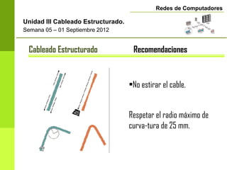 Redes de Computadores

Unidad III Cableado Estructurado.
Semana 05 – 01 Septiembre 2012


 Cableado Estructurado               Recomendaciones


                                    •No estirar el cable.


                                    Respetar el radio máximo de
                                    curva-tura de 25 mm.
 