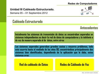 Redes de Computadores

Unidad III Cableado Estructurado.
Semana 05 – 01 Septiembre 2012


 Cableado Estructurado
                                                                       Antecedentes
    Inicialmente los sistemas de transmisión de datos se encontraban separados en
    sistemas independientes es decir la red de datos de computadoras y la telefonía o
    de voz de manera separada al de datos, entre otros

    Los sistemas separados generaban grandes costos y mayores problemas, todo
    esto ocurría hasta el mediado de los años 80, encontrándose principalmente dos
    sistemas bien identificados, dependiendo de la aplicación que le daba, estos
    sistemas eran:


        Red de cableado de Datos                  Redes de Cableado de Voz
 