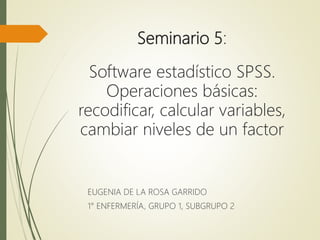 Seminario 5:
Software estadístico SPSS.
Operaciones básicas:
recodificar, calcular variables,
cambiar niveles de un factor
EUGENIA DE LA ROSA GARRIDO
1° ENFERMERÍA, GRUPO 1, SUBGRUPO 2
 