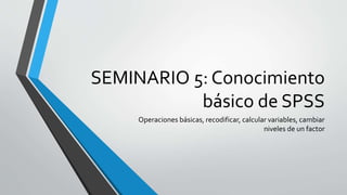 SEMINARIO 5: Conocimiento
básico de SPSS
Operaciones básicas, recodificar, calcular variables, cambiar
niveles de un factor
 
