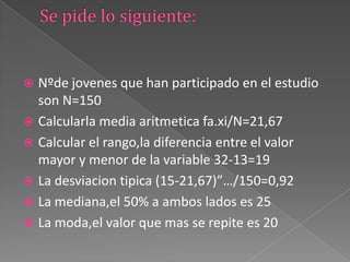  Nºde jovenes que han participado en el estudio
son N=150
 Calcularla media aritmetica fa.xi/N=21,67
 Calcular el rango,la diferencia entre el valor
mayor y menor de la variable 32-13=19
 La desviacion tipica (15-21,67)”…/150=0,92
 La mediana,el 50% a ambos lados es 25
 La moda,el valor que mas se repite es 20
 