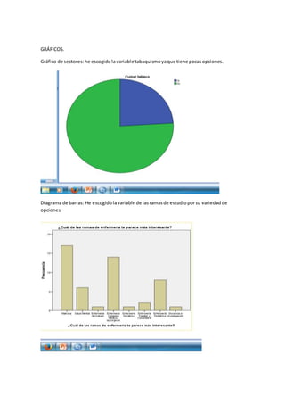 GRÁFICOS.
Gráfico de sectores:he escogidolavariable tabaquismoyaque tiene pocasopciones.
Diagrama de barras: He escogidolavariable de lasramasde estudioporsu variedadde
opciones
 