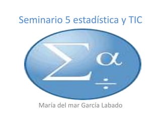 Seminario 5 estadística y TIC
María del mar García Labado
 