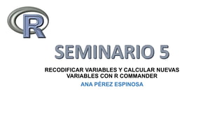 RECODIFICAR VARIABLES Y CALCULAR NUEVAS
VARIABLES CON R COMMANDER
ANA PÉREZ ESPINOSA
 