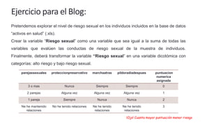 Ejercicio para el Blog:
Pretendemos explorar el nivel de riesgo sexual en los individuos incluidos en la base de datos
“activos en salud” (.xls).
Crear la variable “Riesgo sexual” como una variable que sea igual a la suma de todas las
variables que evalúen las conductas de riesgo sexual de la muestra de individuos.
Finalmente, deberá transformar la variable “Riesgo sexual” en una variable dicotómica con
categorías: alto riesgo y bajo riesgo sexual.
parejassexuales proteccionpreservativo marchaatras pildoradiadespues puntuacion
numerica
asignada
3 o mas Nunca Siempre Siempre 0
2 parejas Alguna vez Alguna vez Alguna vez 1
1 pareja Siempre Nunca Nunca 2
Ne he mantenido
relaciones
No he tenido relaciones Ne he tenido
relaciones
Ne he tenido
relaciones
3
¡Ojo! Cuanta mayor puntuación menor riesgo
 