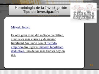 Metodología de la Investigación
      Tipo de Investigación



Método lógico.

Es otra gran rama del método científico,
aunque es más clásica y de menor
fiabilidad. Su unión con el método
empírico dio lugar al método hipotético
deductivo, uno de los más fiables hoy en
día.

                                           15
 