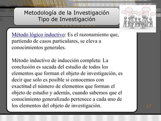 Metodología de la Investigación
         Tipo de Investigación

Método lógico inductivo: Es el razonamiento que,
partiendo de casos particulares, se eleva a
conocimientos generales.

Método inductivo de inducción completa: La
conclusión es sacada del estudio de todos los
elementos que forman el objeto de investigación, es
decir que solo es posible si conocemos con
exactitud el número de elementos que forman el
objeto de estudio y además, cuando sabemos que el
conocimiento generalizado pertenece a cada uno de
los elementos del objeto de investigación.            17
 