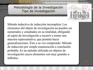 Metodología de la Investigación
         Tipo de Investigación



Método inductivo de inducción incompleta: Los
elementos del objeto de investigación no pueden ser
numerados y estudiados en su totalidad, obligando
al sujeto de investigación a recurrir a tomar una
muestra representativa, que permita hacer
generalizaciones. Éste a su vez comprende: Método
de inducción por simple enumeración o conclusión
probable. Es un método utilizado en objetos de
investigación cuyos elementos son muy grandes o
infinitos.
                                                      18
 