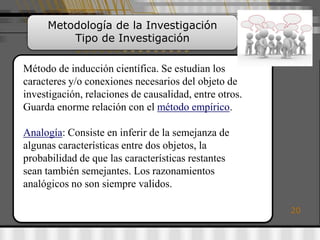 Metodología de la Investigación
         Tipo de Investigación

Método de inducción científica. Se estudian los
caracteres y/o conexiones necesarios del objeto de
investigación, relaciones de causalidad, entre otros.
Guarda enorme relación con el método empírico.

Analogía: Consiste en inferir de la semejanza de
algunas características entre dos objetos, la
probabilidad de que las características restantes
sean también semejantes. Los razonamientos
analógicos no son siempre validos.

                                                        20
 