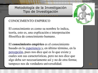 Metodología de la Investigación
        Tipo de Investigación

CONOCIMIENTO EMPIRICO

El conocimiento es como su nombre lo indica,
teoría, esto es, una explicación e interpretación
filosófica de conocimiento humano.

El conocimiento empírico es el conocimiento
basado en la experiencia y, en último término, en la
percepción, pues nos dice qué es lo que existe y
cuales son sus características, pero no nos dice que
algo deba ser necesariamente así y no de otra forma;
tampoco nos da verdadera universalidad.                21
 